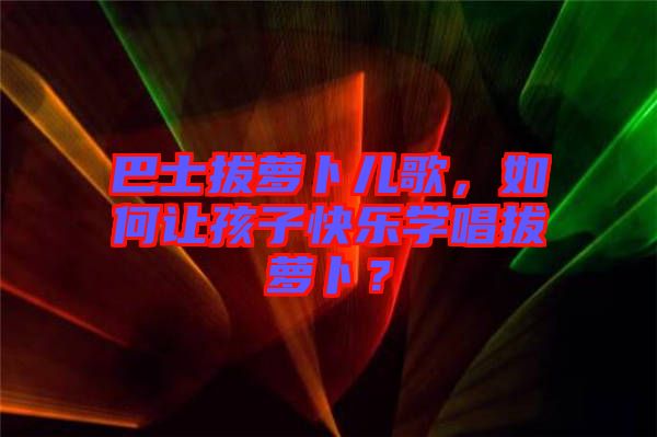 巴士拔蘿卜兒歌，如何讓孩子快樂學(xué)唱拔蘿卜？