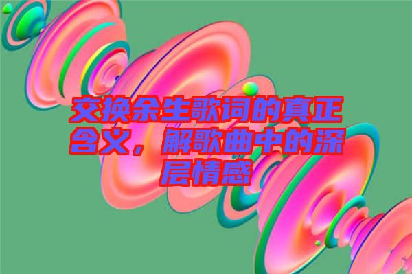 交換余生歌詞的真正含義，解歌曲中的深層情感