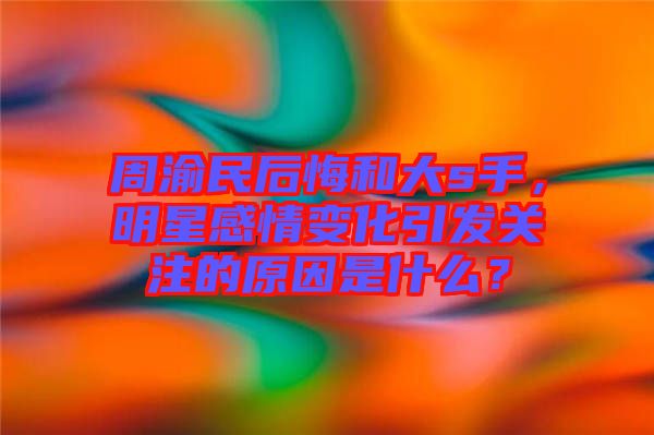 周渝民后悔和大s手，明星感情變化引發(fā)關注的原因是什么？