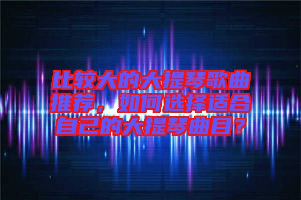 比較大的大提琴歌曲推薦，如何選擇適合自己的大提琴曲目？