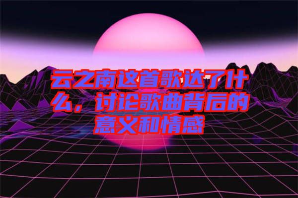 云之南這首歌達(dá)了什么，討論歌曲背后的意義和情感