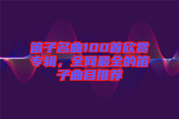 笛子名曲100首欣賞專輯，全網(wǎng)最全的笛子曲目推薦