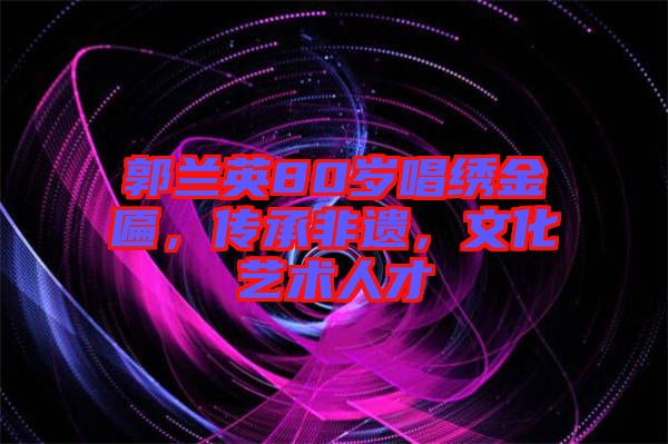 郭蘭英80歲唱繡金匾，傳承非遺，文化藝術(shù)人才