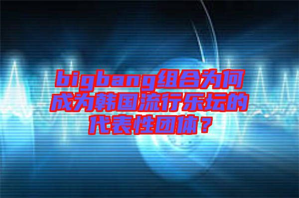 bigbang組合為何成為韓國流行樂壇的代表性團體？