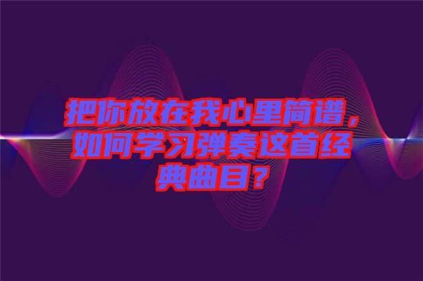 把你放在我心里簡譜，如何學(xué)習(xí)彈奏這首經(jīng)典曲目？