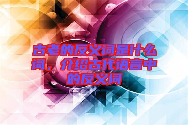 古老的反義詞是什么詞，介紹古代語言中的反義詞