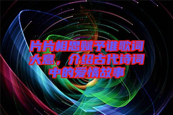 片片相思賦予誰歌詞大意，介紹古代詩詞中的愛情故事