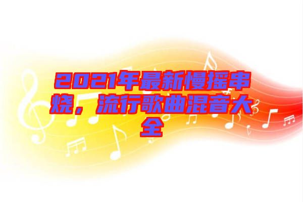 2021年最新慢搖串燒，流行歌曲混音大全