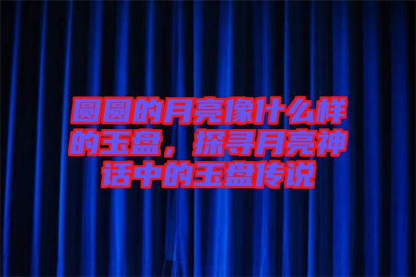 圓圓的月亮像什么樣的玉盤，探尋月亮神話中的玉盤傳說