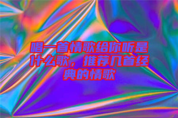 唱一首情歌給你聽是什么歌，推薦幾首經(jīng)典的情歌