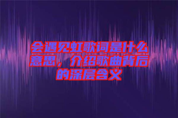 會(huì)遇見虹歌詞是什么意思，介紹歌曲背后的深層含義