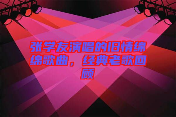 張學(xué)友演唱的舊情綿綿歌曲，經(jīng)典老歌回顧