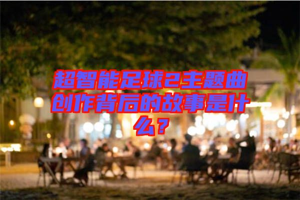 超智能足球2主題曲創(chuàng)作背后的故事是什么？