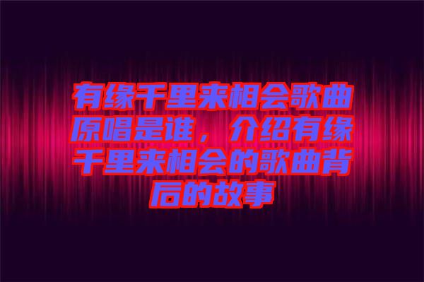 有緣千里來相會歌曲原唱是誰，介紹有緣千里來相會的歌曲背后的故事