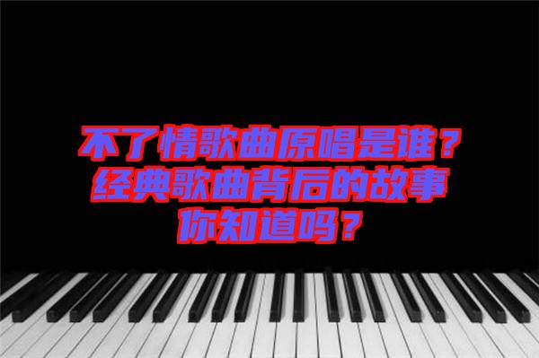 不了情歌曲原唱是誰？經(jīng)典歌曲背后的故事你知道嗎？