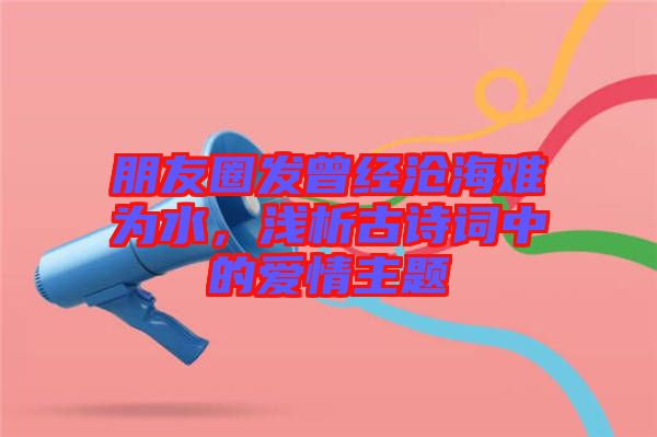 朋友圈發(fā)曾經(jīng)滄海難為水，淺析古詩詞中的愛情主題