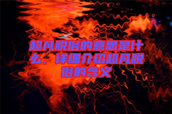 超凡脫俗的意思是什么，詳細(xì)介紹超凡脫俗的含義