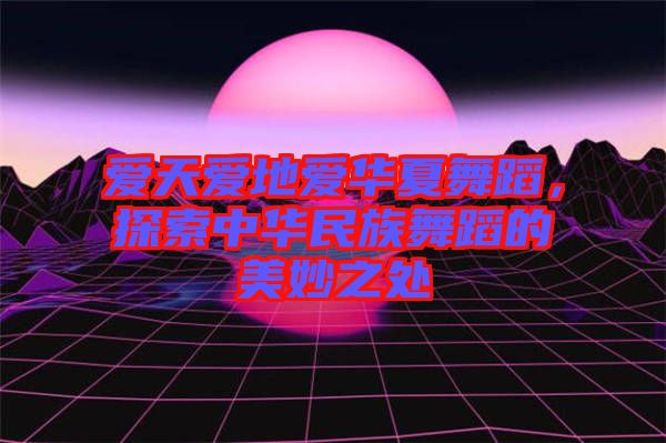 愛天愛地愛華夏舞蹈，探索中華民族舞蹈的美妙之處