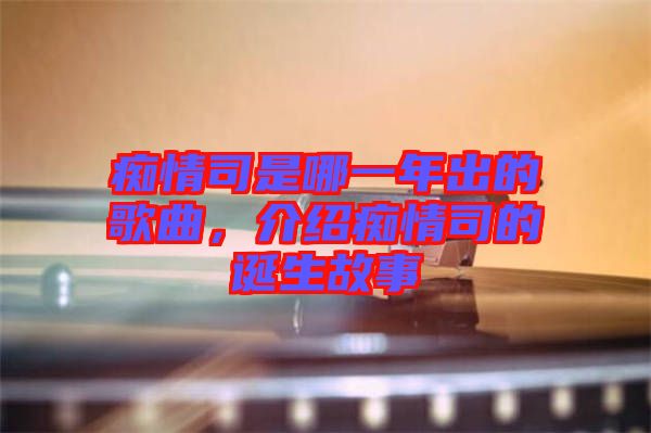 癡情司是哪一年出的歌曲，介紹癡情司的誕生故事