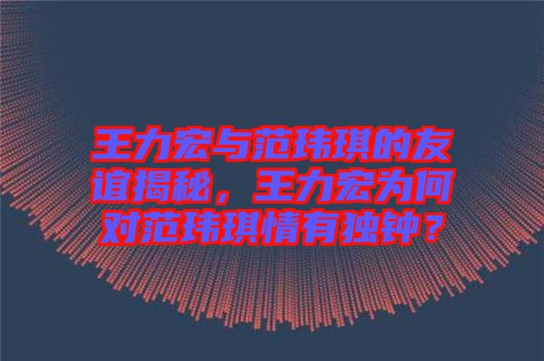 王力宏與范瑋琪的友誼揭秘，王力宏為何對范瑋琪情有獨鐘？