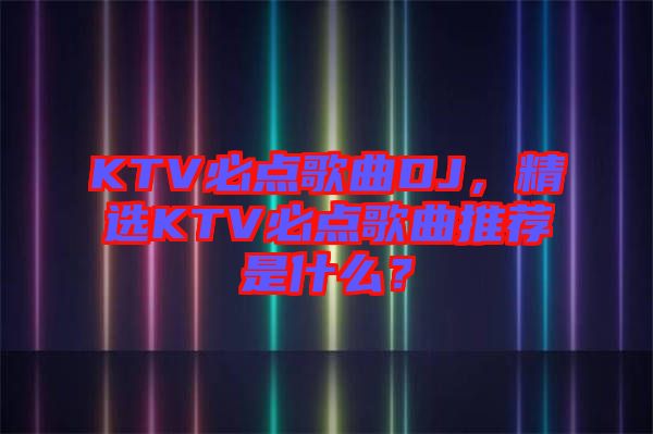 KTV必點(diǎn)歌曲DJ，精選KTV必點(diǎn)歌曲推薦是什么？