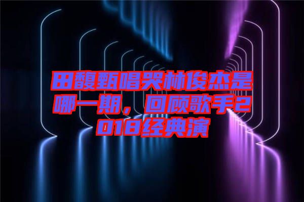 田馥甄唱哭林俊杰是哪一期，回顧歌手2018經典演