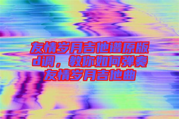 友情歲月吉他譜原版d調，教你如何彈奏友情歲月吉他曲