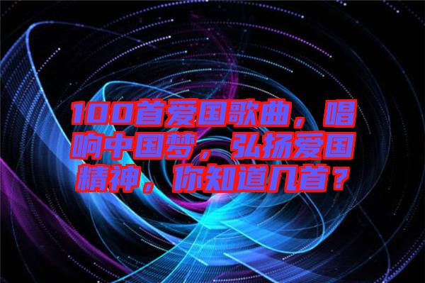 100首愛國歌曲，唱響中國夢，弘揚愛國精神，你知道幾首？