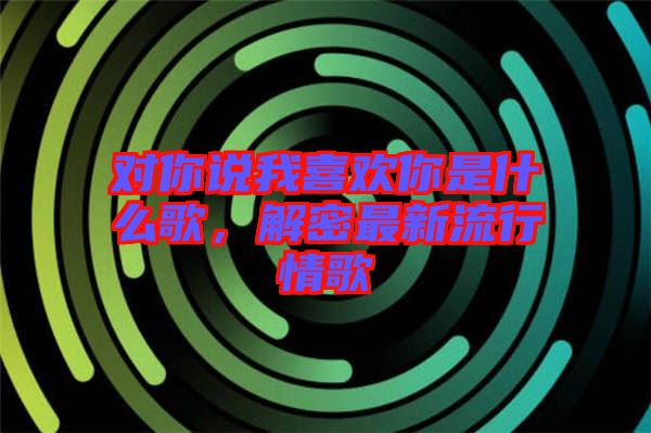 對你說我喜歡你是什么歌，解密最新流行情歌