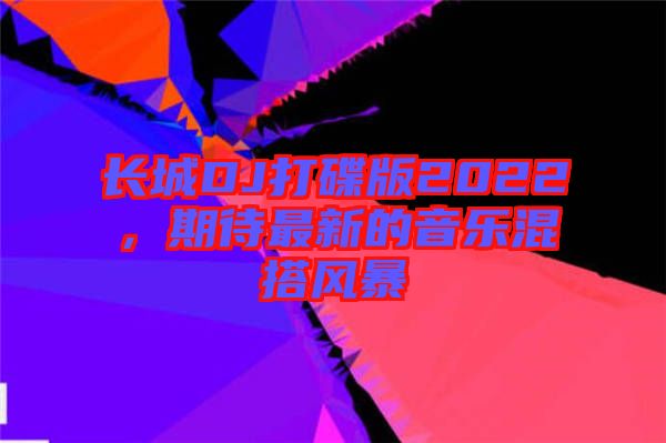 長(zhǎng)城DJ打碟版2022，期待最新的音樂混搭風(fēng)暴