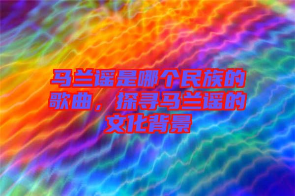 馬蘭謠是哪個民族的歌曲，探尋馬蘭謠的文化背景