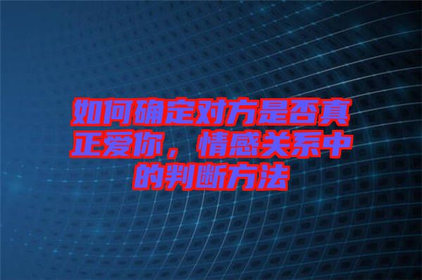 如何確定對方是否真正愛你，情感關(guān)系中的判斷方法