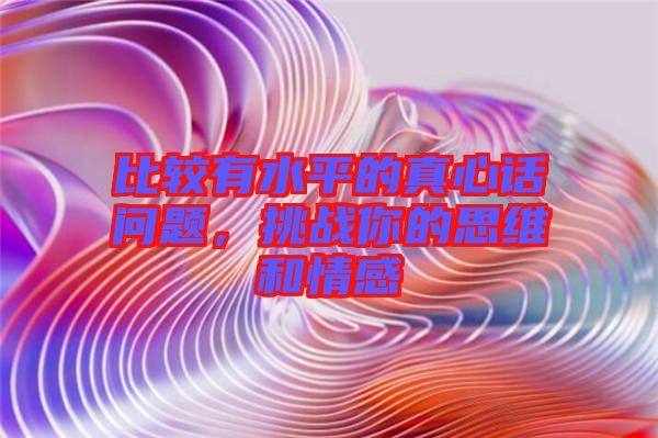 比較有水平的真心話問題，挑戰(zhàn)你的思維和情感