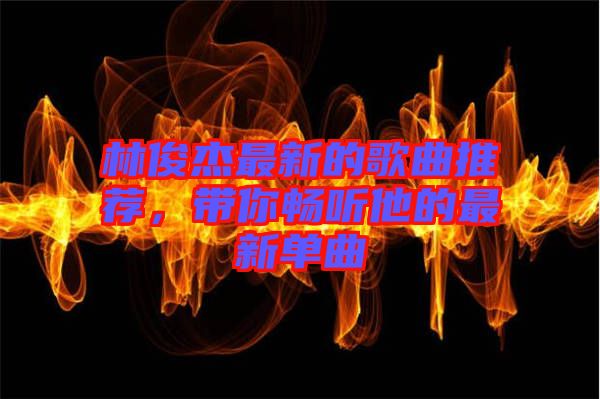 林俊杰最新的歌曲推薦，帶你暢聽他的最新單曲