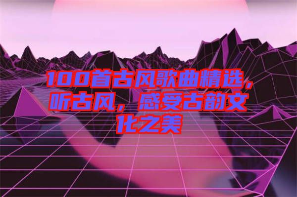 100首古風(fēng)歌曲精選，聽(tīng)古風(fēng)，感受古韻文化之美