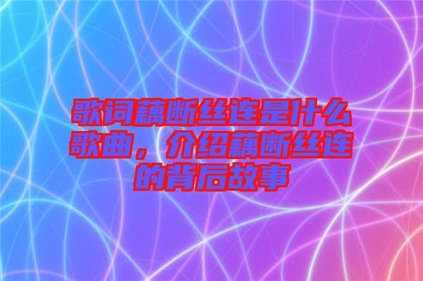 歌詞藕斷絲連是什么歌曲，介紹藕斷絲連的背后故事