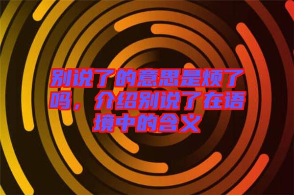 別說了的意思是煩了嗎，介紹別說了在語境中的含義