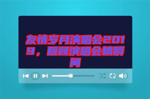 友情歲月演唱會(huì)2019，回顧演唱會(huì)精瞬間