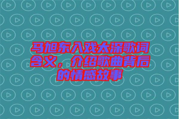 馬旭東入戲太深歌詞含義，介紹歌曲背后的情感故事