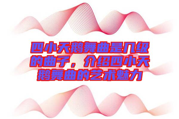 四小天鵝舞曲是幾級(jí)的曲子，介紹四小天鵝舞曲的藝術(shù)魅力