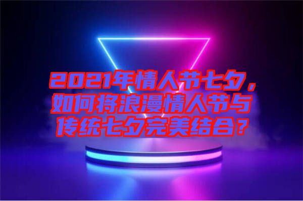 2021年情人節(jié)七夕，如何將浪漫情人節(jié)與傳統(tǒng)七夕完美結(jié)合？