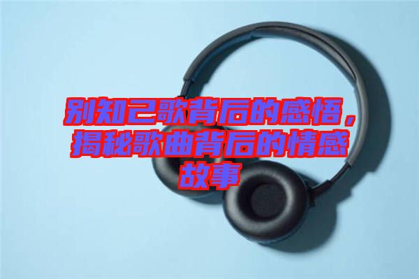 別知己歌背后的感悟，揭秘歌曲背后的情感故事