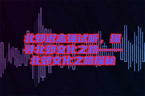 北郊遲志強試聽，探尋北郊文化之路——北郊文化之路探秘