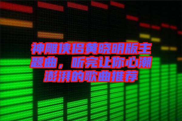 神雕俠侶黃曉明版主題曲，聽(tīng)完讓你心潮澎湃的歌曲推薦