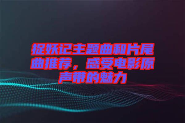 捉妖記主題曲和片尾曲推薦，感受電影原聲帶的魅力