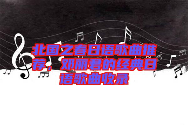 北國之春日語歌曲推薦，鄧麗君的經(jīng)典日語歌曲收錄