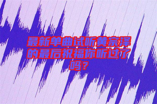 最新單曲試聽黃宗澤的最后祝福你聽過了嗎？