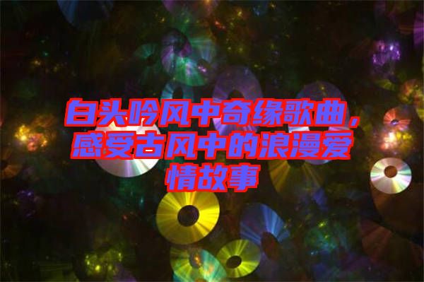 白頭吟風(fēng)中奇緣歌曲，感受古風(fēng)中的浪漫愛(ài)情故事