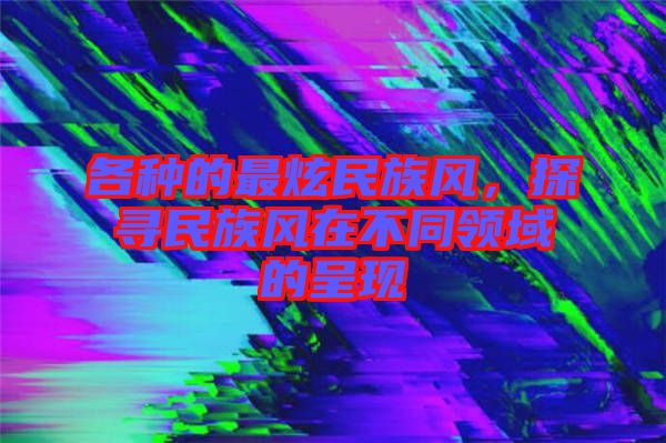 各種的最炫民族風(fēng)，探尋民族風(fēng)在不同領(lǐng)域的呈現(xiàn)