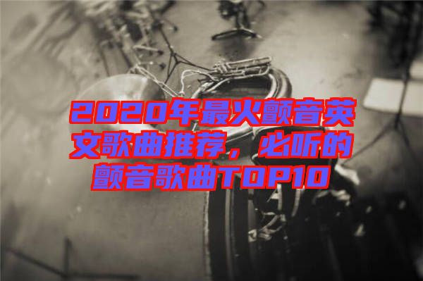 2020年最火顫音英文歌曲推薦，必聽的顫音歌曲TOP10